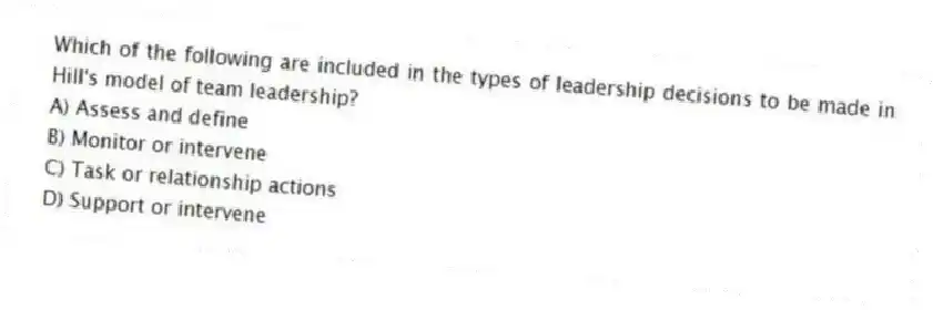 Which of the following are included in the types of leadership decisions to be made in Hill's model of team leadership?
A) Assess and define
B) Monitor or intervene
C) Task or relationship actions
D) Support or intervene