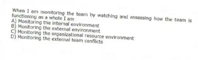 When I am monitoring the team by watching and assessing how the team is functioning as a whole I am
A) Monitoring the internal environment
B) Monitoring the external environment
C) Monitoring the organizational resource environment
D) Monitoring the external team conflicts
