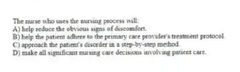 The nurse who uses the nursing process will:
A) help reduce the obvious signs of discomfort.
B) help the patient adhere to the primary care provider's treatment protocol.
C) approach the patient's disorder in a step-by-step method.
D) make all significant nursing care decisions involving patient care.