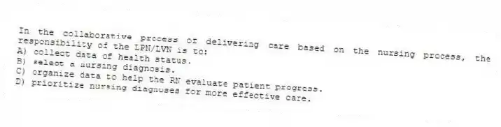 In the collaborative process of delivering care based on the nursing process, the responsibility of the LPN/LVN is to:
A) collect data of health status.
B) select a nursing diagnosis.
C) organize data to help the RN evaluate patient progress.
D) prioritize nursing diagnoses for more effective care.