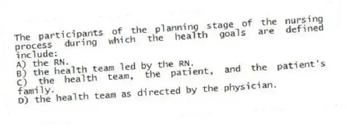 The participants of the planning stage of the nursing process during which the health goals are defined include:
A) the RN.
B) the health team led by the RN.
C) the health team, the patient, and the patient's family.
D) the health team as directed by the physician.
