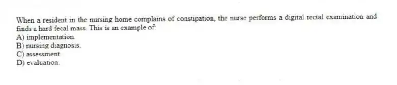 When a resident in the nursing home complains of constipation, the nurse performs a digital rectal examination and finds a hard fecal mass. This is an example of:
A) implementation.
B) nursing diagnosis.
C) assessment.
D) evaluation.