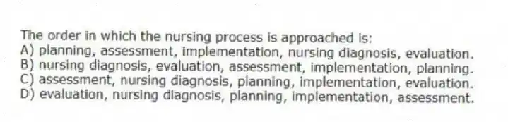 The order in which the nursing process is approached is:
A) planning, assessment, implementation, nursing diagnosis, evaluation.
B) nursing diagnosis, evaluation, assessment, implementation, planning.
C) assessment, nursing diagnosis, planning, implementation, evaluation.
D) evaluation, nursing diagnosis, planning, implementation, assessment.