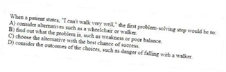 When a patient states, "I can't walk very well," the first problem-solving step would be to:
A) consider alternatives such as a wheelchair or walker.
B) find out what the problem is, such as weakness or poor balance.
C) choose the alternative with the best chance of success.
D) consider the outcomes of the choices, such as danger of falling with a walker.