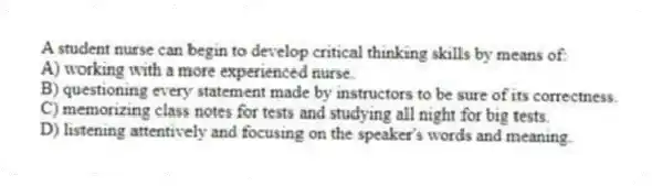 A student nurse can begin to develop critical thinking skills by means of:
A) working with a more experienced nurse.
B) questioning every statement made by instructors to be sure of its correctness.
C) memorizing class notes for tests and studying all night for big tests.
D) listening attentively and focusing on the speaker's words and meaning.
