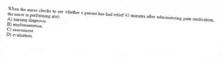 When the nurse checks to see whether a patient has had relief 45 minutes after administering pain medication, the nurse is performing a(n):
A) nursing diagnosis.
B) implementation.
C) assessment.
D) evaluation.