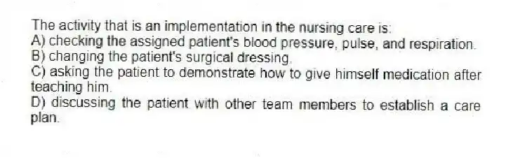 The activity that is an implementation in the nursing care is:
A) checking the assigned patient's blood pressure, pulse, and respiration.
B) changing the patient's surgical dressing.
C) asking the patient to demonstrate how to give himself medication after teaching him.
D) discussing the patient with other team members to establish a care plan.