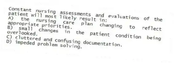 Constant nursing assessments and evaluations of the patient will most likely result in:
A) the nursing care plan changing to reflect appropriate priorities.
B) small changes in the patient condition being overlooked.
C) cluttered and confusing documentation.
D) impeded problem solving.