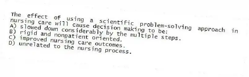 The effect of using a scientific problem-solving approach in nursing care will cause decision making to be:
A) slowed down considerably by the multiple steps.
B) rigid and nonpatient oriented.
C) improved nursing care outcomes.
D) unrelated to the nursing process.