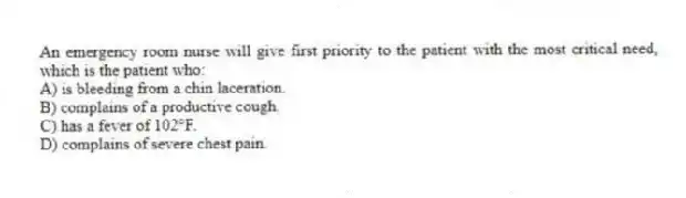 An emergency room nurse will give first priority to the patient with the most critical need, which is the patient who:
A) is bleeding from a chin laceration.
B) complains of a productive cough.
C) has a fever of 102°F.
D) complains of severe chest pain.