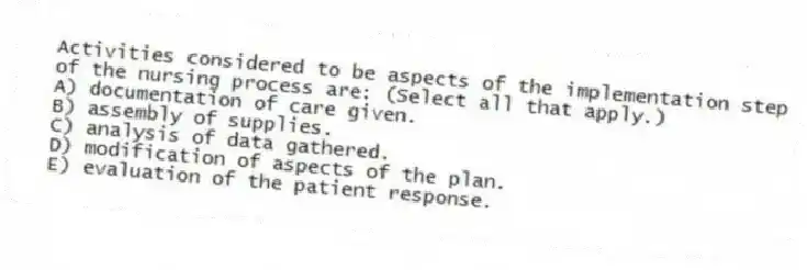 Activities considered to be aspects of the implementation step of the nursing process are: (Select all that apply.)
A) documentation of care given.
B) assembly of supplies.
C) analysis of data gathered.
D) modification of aspects of the plan.
E) evaluation of the patient response.