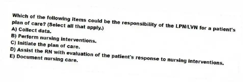 Which of the following items could be the responsibility of the LPN/LVN for a patient's plan of care? (Select all that apply.)
A) Collect data.
B) Perform nursing interventions.
C) Initiate the plan of care.
D) Assist the RN with evaluation of the patient's response to nursing interventions.
E) Document nursing care.