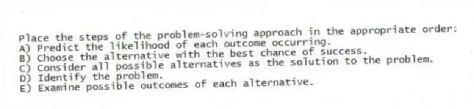 Place the steps of the problem-solving approach in the appropriate order:
A) Predict the likelihood of each outcome occurring.
B) Choose the alternative with the best chance of success.
C) Consider all possible alternatives as the solution to the problem.
D) Identify the problem.
E) Examine possible outcomes of each alternative.