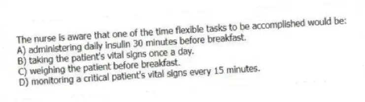 The nurse is aware that one of the time flexible tasks to be accomplished would be:
A) administering daily insulin 30 minutes before breakfast.
B) taking the patient's vital signs once a day.
C) weighing the patient before breakfast.
D) monitoring a critical patient's vital signs every 15 minutes.