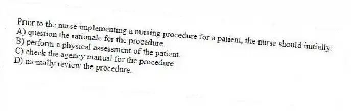 Prior to the nurse implementing a nursing procedure for a patient, the nurse should initially:
A) question the rationale for the procedure.
B) perform a physical assessment of the patient.
C) check the agency manual for the procedure.
D) mentally review the procedure.