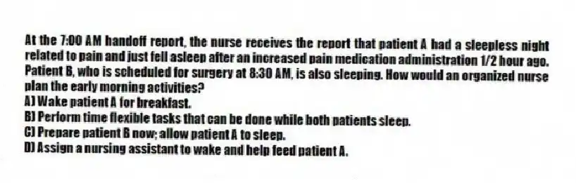 At the 7:00 AM handoff report, the nurse receives the report that patient A had a sleepless night related to pain and just fell asleep after an increased pain medication administration 1/2 hour ago. Patient B, who is scheduled for surgery at 8:30 AM, is also sleeping. How would an organized nurse plan the early morning activities?
A) Wake patient A for breakfast.
B) Perform time flexible tasks that can be done while both patients sleep.
C) Prepare patient B now; allow patient A to sleep.
D) Assign a nursing assistant to wake and help feed patient A.