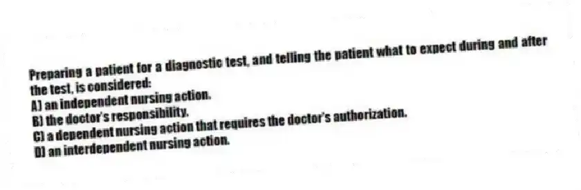 Preparing a patient for a diagnostic test, and telling the patient what to expect during and after the test, is considered:
A) an independent nursing action.
B) the doctor's responsibility.
C) a dependent nursing action that requires the doctor's authorization.
D) an interdependent nursing action.