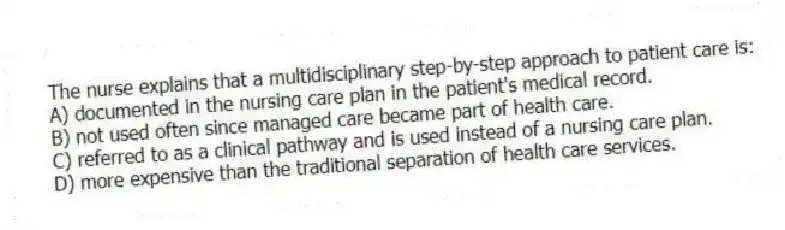 The nurse explains that a multidisciplinary step-by-step approach to patient care is:
A) documented in the nursing care plan in the patient's medical record.
B) not used often since managed care became part of health care.
C) referred to as a clinical pathway and is used instead of a nursing care plan.
D) more expensive than the traditional separation of health care services.