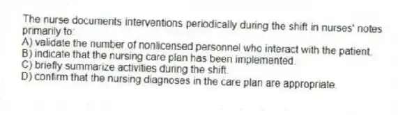 The nurse documents interventions periodically during the shift in nurses' notes primarily to:
A) validate the number of nonlicensed personnel who interact with the patient.
B) indicate that the nursing care plan has been implemented.
C) briefly summarize activities during the shift.
D) confirm that the nursing diagnoses in the care plan are appropriate.
