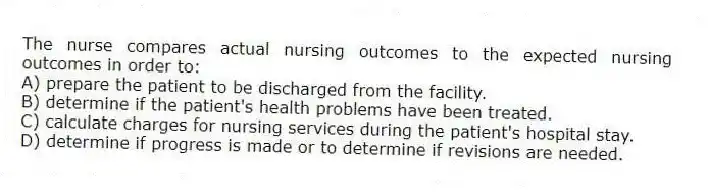 The nurse compares actual nursing outcomes to the expected nursing outcomes in order to:
A) prepare the patient to be discharged from the facility.
B) determine if the patient's health problems have been treated.
C) calculate charges for nursing services during the patient's hospital stay.
D) determine if progress is made or to determine if revisions are needed.