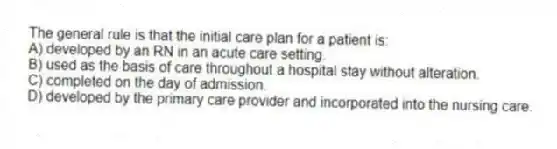 The general rule is that the initial care plan for a patient is:
A) developed by an RN in an acute care setting.
B) used as the basis of care throughout a hospital stay without alteration.
C) completed on the day of admission.
D) developed by the primary care provider and incorporated into the nursing care.
