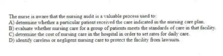The nurse is aware that the nursing audit is a valuable process used to:
A) determine whether a particular patient received the care indicated in the nursing care plan.
B) evaluate whether nursing care for a group of patients meets the standards of care in that facility.
C) determine the cost of nursing care in the hospital in order to set rates for daily care.
D) identify careless or negligent nursing care to protect the facility from lawsuits.
