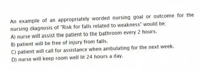 An example of an appropriately worded nursing goal or outcome for the nursing diagnosis of "Risk for falls related to weakness" would be:
A) nurse will assist the patient to the bathroom every 2 hours.
B) patient will be free of injury from falls.
C) patient will call for assistance when ambulating for the next week.
D) nurse will keep room well lit 24 hours a day.