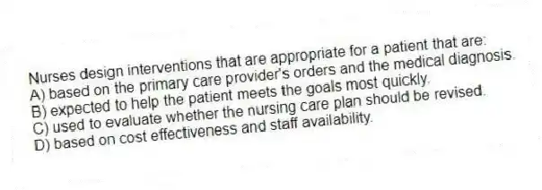 Nurses design interventions that are appropriate for a patient that are:
A) based on the primary care provider's orders and the medical diagnosis.
B) expected to help the patient meets the goals most quickly.
C) used to evaluate whether the nursing care plan should be revised.
D) based on cost effectiveness and staff availability.