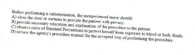 Before performing a catheterization, the inexperienced nurse should:
A) close the door or curtains to provide the patient with privacy.
B) provide necessary education and explanation of the procedure to the patient.
C) observe rules of Standard Precautions to protect herself from exposure to blood or body fluids.
D) review the agency's procedure manual for the accepted way of performing the procedure.