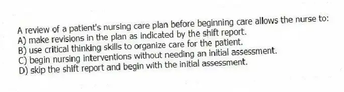 A review of a patient's nursing care plan before beginning care allows the nurse to:
A) make revisions in the plan as indicated by the shift report.
B) use critical thinking skills to organize care for the patient.
C) begin nursing interventions without needing an initial assessment.
D) skip the shift report and begin with the initial assessment.