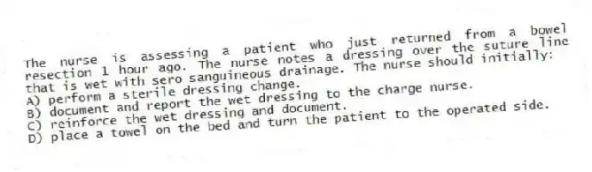 The nurse is assessing a patient who just returned from a bowel resection 1 hour ago. The nurse notes a dressing over the suture line that is wet with sero sanguineous drainage. The nurse should initially:
A) perform a sterile dressing change.
B) document and report the wet dressing to the charge nurse.
C) reinforce the wet dressing and document.
D) place a towel on the bed and turn the patient to the operated side.
