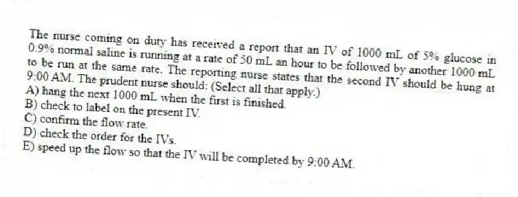 The nurse coming on duty has received a report that an IV of 1000 mL of 5% glucose in 0.9% normal saline is running at a rate of 50 mL an hour to be followed by another 1000 mL to be run at the same rate. The reporting nurse states that the second IV should be hung at 9:00 AM. The prudent nurse should: (Select all that apply.)
A) hang the next 1000 mL when the first is finished.
B) check to label on the present IV.
C) confirm the flow rate.
D) check the order for the IVs.
E) speed up the flow so that the IV will be completed by 9:00 AM.