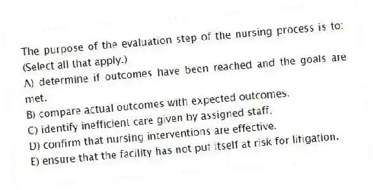 The purpose of the evaluation step of the nursing process is to: (Select all that apply.)
A) determine if outcomes have been reached and the goals are met.
B) compare actual outcomes with expected outcomes.
C) identify inefficient care given by assigned staff.
D) confirm that nursing interventions are effective.
E) ensure that the facility has not put itself at risk for litigation.