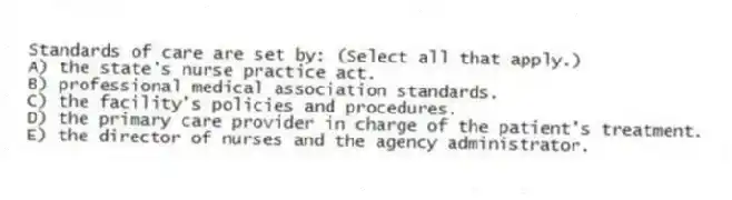 Standards of care are set by: (Select all that apply.)
A) the state's nurse practice act.
B) professional medical association standards.
C) the facility's policies and procedures.
D) the primary care provider in charge of the patient's treatment.
E) the director of nurses and the agency administrator.