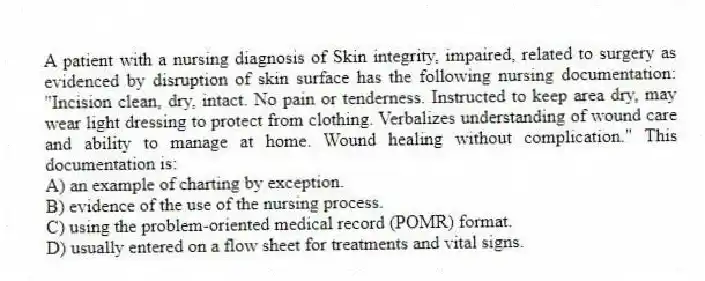 A patient with a nursing diagnosis of Skin integrity, impaired, related to surgery as evidenced by disruption of skin surface has the following nursing documentation: "Incision clean, dry, intact. No pain or tenderness. Instructed to keep area dry, may wear light dressing to protect from clothing. Verbalizes understanding of wound care and ability to manage at home. Wound healing without complication." This documentation is:
A) an example of charting by exception.
B) evidence of the use of the nursing process.
C) using the problem-oriented medical record (POMR) format.
D) usually entered on a flow sheet for treatments and vital signs.