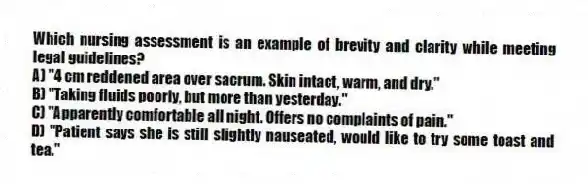 Which nursing assessment is an example of brevity and clarity while meeting legal guidelines?
A) "4 cm reddened area over sacrum. Skin intact, warm, and dry."
B) "Taking fluids poorly, but more than yesterday."
C) "Apparently comfortable all night. Offers no complaints of pain."
D) "Patient says she is still slightly nauseated, would like to try some toast and tea."