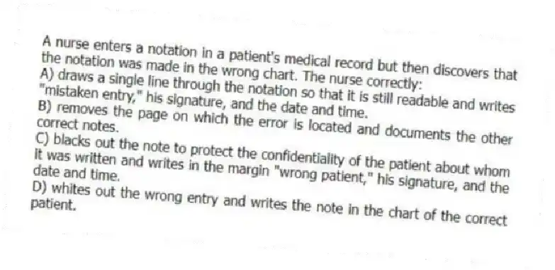 A nurse enters a notation in a patient's medical record but then discovers that the notation was made in the wrong chart. The nurse correctly:
A) draws a single line through the notation so that it is still readable and writes "mistaken entry," his signature, and the date and time.
B) removes the page on which the error is located and documents the other correct notes.
C) blacks out the note to protect the confidentiality of the patient about whom it was written and writes in the margin "wrong patient," his signature, and the date and time.
D) whites out the wrong entry and writes the note in the chart of the correct patient.