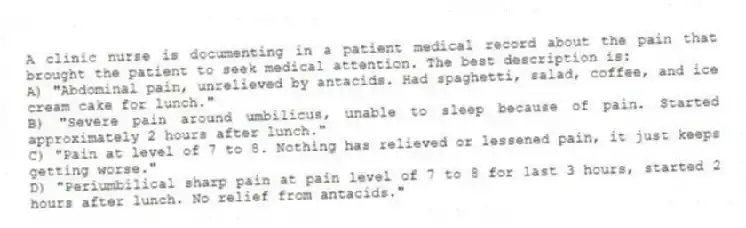 A clinic nurse is documenting in a patient medical record about the pain that brought the patient to seek medical attention. The best description is:
A) "Abdominal pain, unrelieved by antacids. Had spaghetti, salad, coffee, and ice cream cake for lunch."
B) "Severe pain around umbilicus, unable to sleep because of pain. Started approximately 2 hours after lunch."
C) "Pain at level of 7 to 8. Nothing has relieved or lessened pain, it just keeps getting worse."
D) "Periumbilical sharp pain at pain level of 7 to 8 for last 3 hours, started 2 hours after lunch. No relief from antacids."