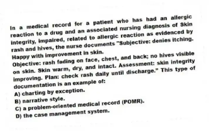 In a medical record for a patient who has had an allergic reaction to a drug and an associated nursing diagnosis of Skin integrity, impaired, related to allergic reaction as evidenced by rash and hives, the nurse documents "Subjective: denies itching. Happy with improvement in skin.
Objective: rash fading on face, chest, and back; no hives visible on skin. Skin warm, dry, and intact. Assessment: skin integrity improving. Plan: check rash daily until discharge.” This type of documentation is an example of:
A) charting by exception.
B) narrative style.
C) a problem-oriented medical record (POMR).
D) the case management system.