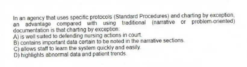 In an agency that uses specific protocols (Standard Procedures) and charting by exception, an advantage compared with using traditional (narrative or problem-oriented) documentation is that charting by exception:
A) is well suited to defending nursing actions in court.
B) contains important data certain to be noted in the narrative sections.
C) allows staff to learn the system quickly and easily.
D) highlights abnormal data and patient trends.