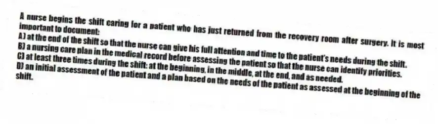A nurse begins the shift caring for a patient who has just returned from the recovery room after surgery. It is most important to document:
A) at the end of the shift so that the nurse can give his full attention and time to the patient's needs during the shift.
B) a nursing care plan in the medical record before assessing the patient so that the nurse can identify priorities.
C) at least three times during the shift: at the beginning, in the middle, at the end, and as needed.
D) an initial assessment of the patient and a plan based on the needs of the patient as assessed at the beginning of the shift.