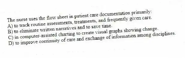 The nurse uses the flow sheet in patient care documentation primarily:
A) to track routine assessments, treatments, and frequently given care.
B) to eliminate written narratives and to save time.
C) in computer-assisted charting to create visual graphs showing change.
D) to improve continuity of care and exchange of information among disciplines.