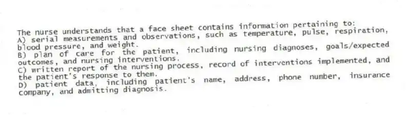 The nurse understands that a face sheet contains information pertaining to:
A) serial measurements and observations, such as temperature, pulse, respiration, blood pressure, and weight.
B) plan of care for the patient, including nursing diagnoses, goals/expected outcomes, and nursing interventions.
C) written report of the nursing process, record of interventions implemented, and the patient's response to them.
D) patient data, including patient's name, address, phone number, insurance company, and admitting diagnosis.