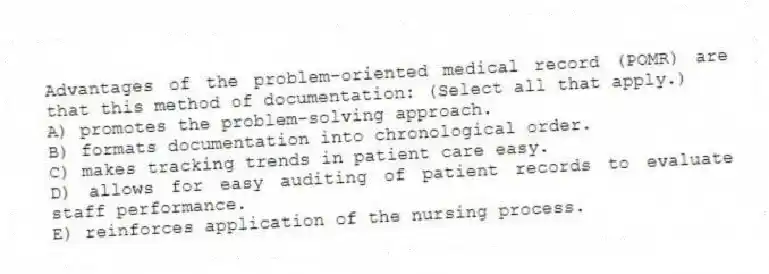 Advantages of the problem-oriented medical record (POMR) are that this method of documentation: (Select all that apply.)
A) promotes the problem-solving approach.
B) formats documentation into chronological order.
C) makes tracking trends in patient care easy.
D) allows for easy auditing of patient records to evaluate staff performance.
E) reinforces application of the nursing process.