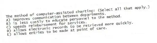 The method of computer-assisted charting: (Select all that apply.)
A) improves communication between departments.
B) is less costly to educate personnel to the method.
C) speeds reimbursement for services.
D) allows electronic records to be retrieved more quickly.
E) allows entries to be made at point of care.