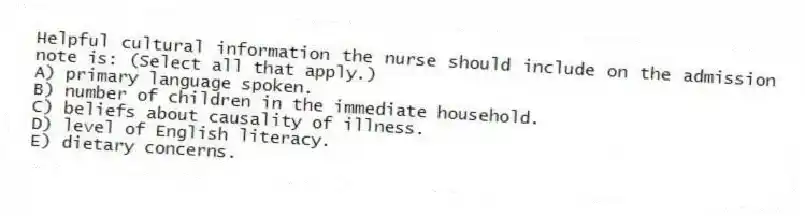 Helpful cultural information the nurse should include on the admission note is: (Select all that apply.)
A) primary language spoken.
B) number of children in the immediate household.
C) beliefs about causality of illness.
D) level of English literacy.
E) dietary concerns.