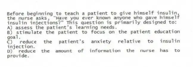 Before beginning to teach a patient to give himself insulin, the nurse asks, "Have you ever known anyone who gave himself insulin injections?" This question is primarily designed to:
A) assess the patient's learning needs.
B) stimulate the patient to focus on the patient education goal.
C) reduce the patient's anxiety relative to insulin injection.
D) reduce the amount of information the nurse has to provide.