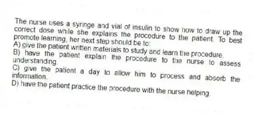 The nurse uses a syringe and vial of insulin to show how to draw up the correct dose while she explains the procedure to the patient. To best promote learning, her next step should be to:
A) give the patient written materials to study and learn the procedure.
B) have the patient explain the procedure to the nurse to assess understanding.
C) give the patient a day to allow him to process and absorb the information.
D) have the patient practice the procedure with the nurse helping.