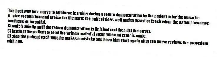 The best way for a nurse to reinforce learning during a return demonstration by the patient is for the nurse to:
A) give recognition and praise for the parts the patient does well and to assist or teach when the patient becomes confused or forgetful.
B) watch quietly until the return demonstration is finished and then list the errors.
C) instruct the patient to read the written material again when an error is made.
D) stop the patient each time he makes a mistake and have him start again after the nurse reviews the procedure with him.