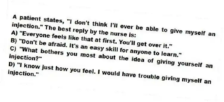 A patient states, "I don't think I'll ever be able to give myself an injection." The best reply by the nurse is:
A) "Everyone feels like that at first. You'll get over it."
B) "Don't be afraid. It's an easy skill for anyone to learn."
C) "What bothers you most about the idea of giving yourself an injection?"
D) "I know just how you feel. I would have trouble giving myself an injection."
